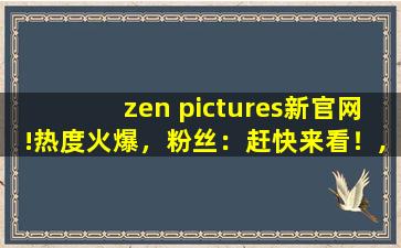 zen pictures新官网!热度火爆，粉丝：赶快来看！,pictures是什么意思中文